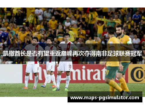 凯撒酋长是否有望重返巅峰再次夺得南非足球联赛冠军