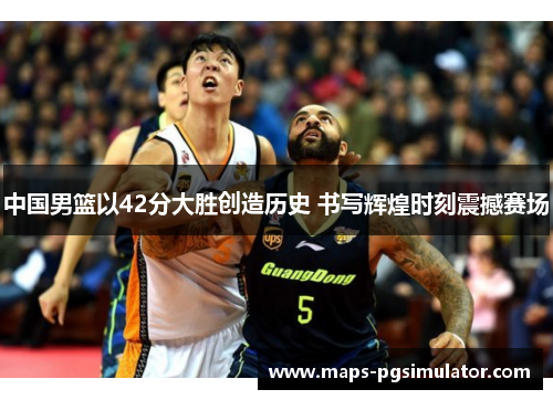 中国男篮以42分大胜创造历史 书写辉煌时刻震撼赛场