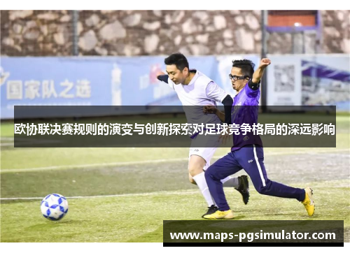 欧协联决赛规则的演变与创新探索对足球竞争格局的深远影响