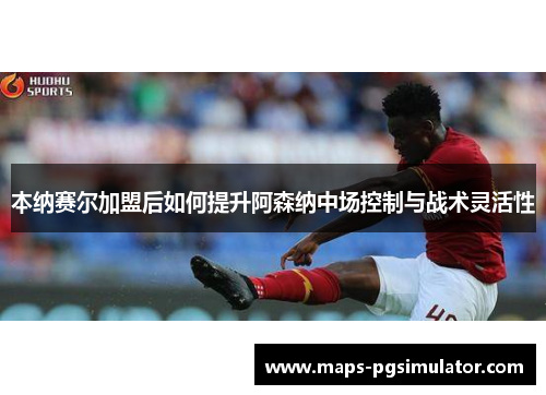 本纳赛尔加盟后如何提升阿森纳中场控制与战术灵活性