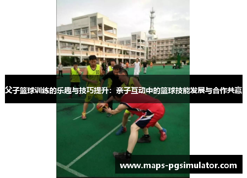 父子篮球训练的乐趣与技巧提升：亲子互动中的篮球技能发展与合作共赢